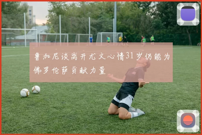 鲁加尼谈离开尤文心情31岁仍能为佛罗伦萨贡献力量