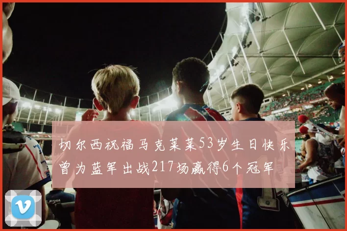 切尔西祝福马克莱莱53岁生日快乐曾为蓝军出战217场赢得6个冠军