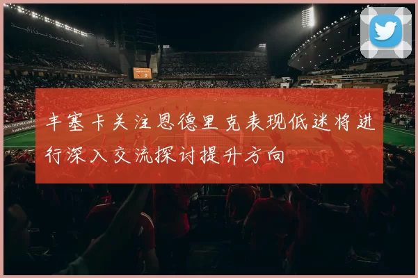 丰塞卡关注恩德里克表现低迷将进行深入交流探讨提升方向