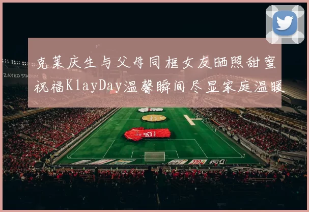 克莱庆生与父母同框女友晒照甜蜜祝福KlayDay温馨瞬间尽显家庭温暖