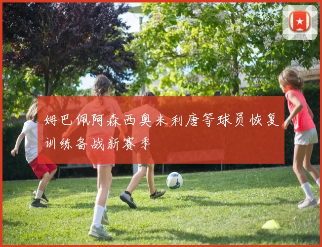 姆巴佩阿森西奥米利唐等球员恢复训练备战新赛季