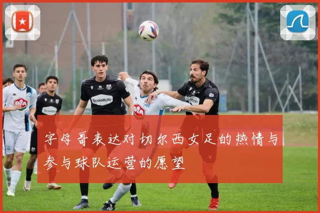 字母哥表达对切尔西女足的热情与参与球队运营的愿望