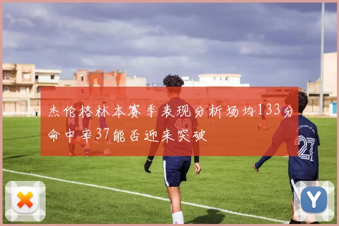 杰伦格林本赛季表现分析场均133分命中率37能否迎来突破