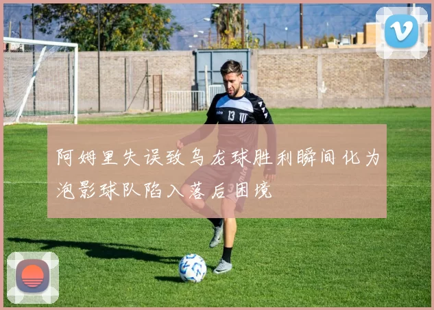 阿姆里失误致乌龙球胜利瞬间化为泡影球队陷入落后困境