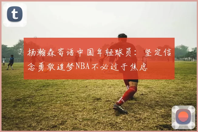 杨瀚森寄语中国年轻球员：坚定信念勇敢追梦NBA不必过于焦虑