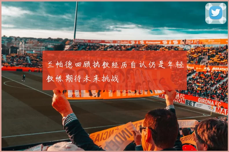兰帕德回顾执教经历自认仍是年轻教练期待未来挑战