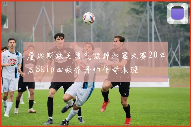 詹姆斯缺乏勇气毁掉扣篮大赛20年后Skip回顾乔丹的传奇表现