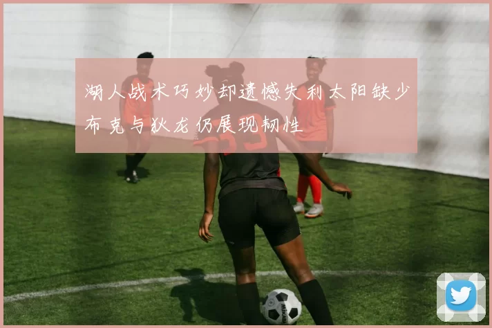 湖人战术巧妙却遗憾失利太阳缺少布克与狄龙仍展现韧性