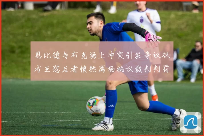 恩比德与布克场上冲突引发争议双方互怼后者愤然离场抗议裁判判罚