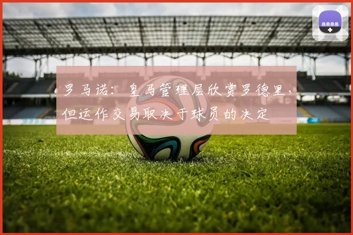 罗马诺：皇马管理层欣赏罗德里，但运作交易取决于球员的决定
