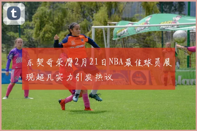 东契奇荣膺2月21日NBA最佳球员展现超凡实力引发热议
