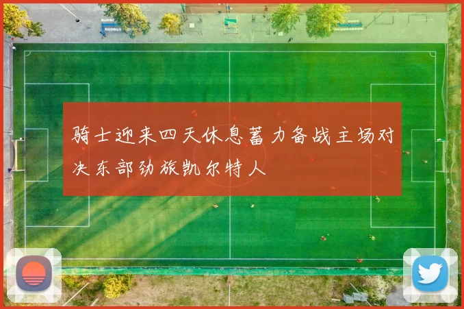 骑士迎来四天休息蓄力备战主场对决东部劲旅凯尔特人