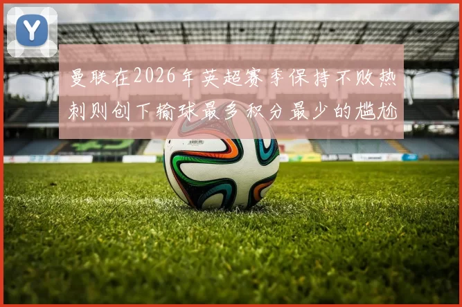 曼联在2026年英超赛季保持不败热刺则创下输球最多积分最少的尴尬纪录