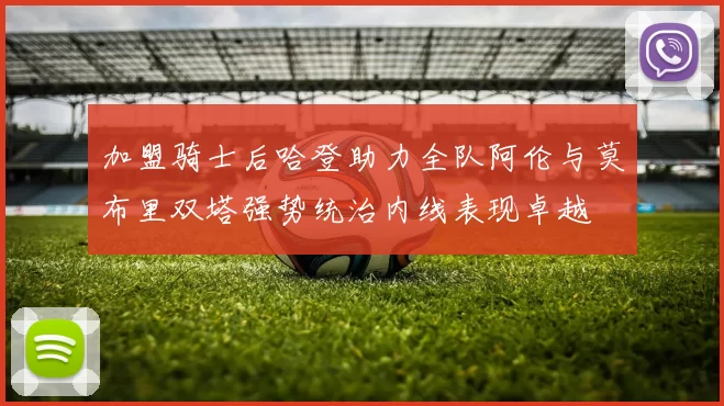 加盟骑士后哈登助力全队阿伦与莫布里双塔强势统治内线表现卓越