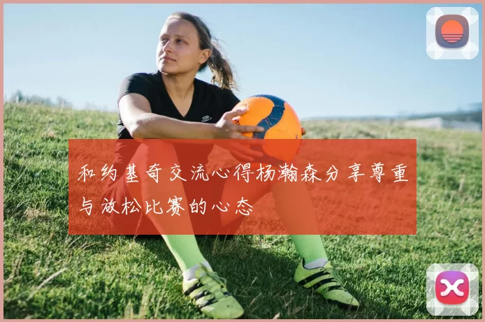 和约基奇交流心得杨瀚森分享尊重与放松比赛的心态