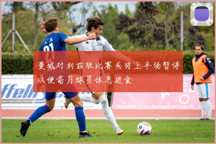 曼城对利兹联比赛或将上半场暂停以便斋月球员休息进食