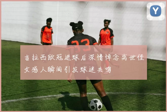 吉拉西欧冠进球后深情悼念离世侄女感人瞬间引发球迷共鸣