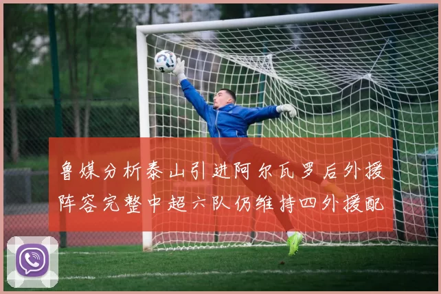 鲁媒分析泰山引进阿尔瓦罗后外援阵容完整中超六队仍维持四外援配置