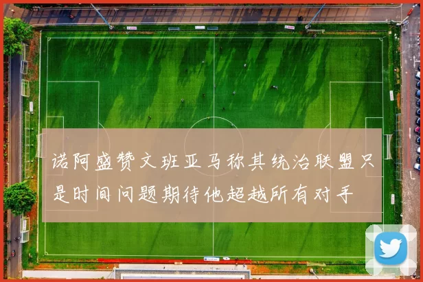 诺阿盛赞文班亚马称其统治联盟只是时间问题期待他超越所有对手