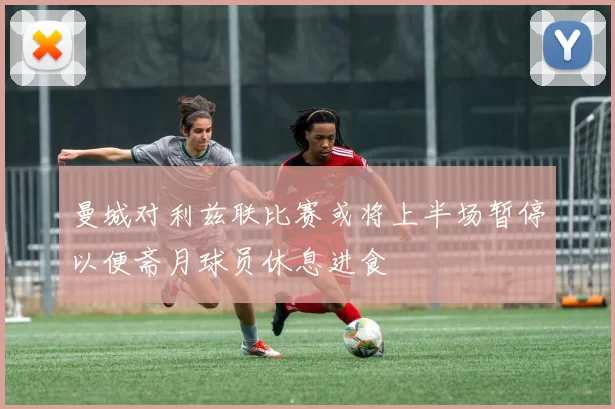 曼城对利兹联比赛或将上半场暂停以便斋月球员休息进食