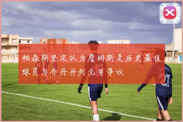 帕森斯坚定认为詹姆斯是历史最佳球员与乔丹并列无可争议