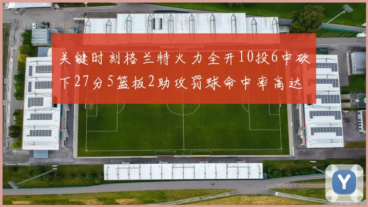 关键时刻格兰特火力全开10投6中砍下27分5篮板2助攻罚球命中率高达857